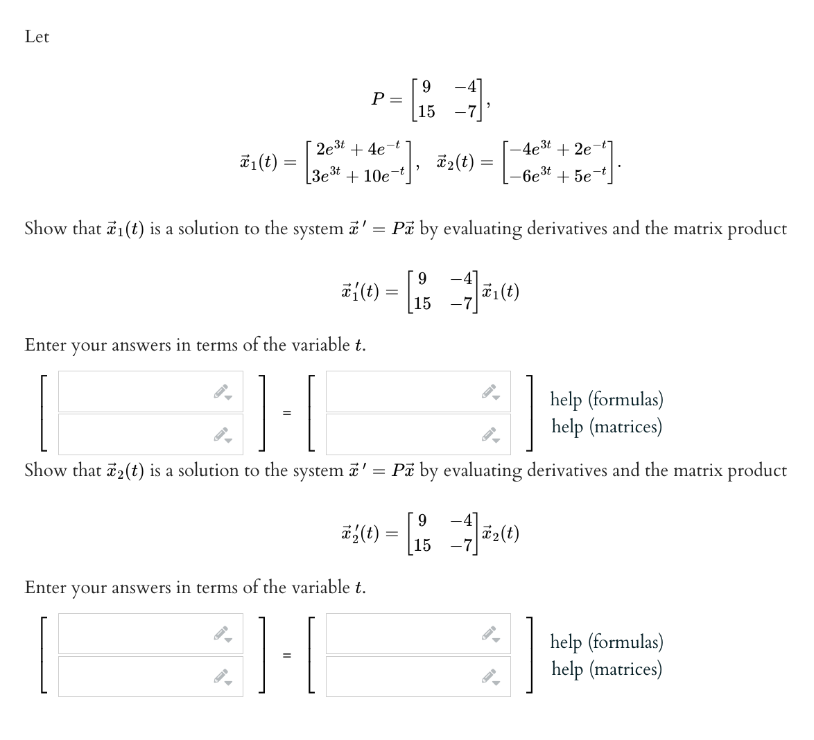 Let
₁ (t) =
Show that ₁(t) is a solution to the
2e³t+4e-t
system
P =
3e³t+10e-t
X'
40+] *₂(t) =
9
15
=
Enter your answers in terms of the variable t.
31-1
H
=
-4e³t +2e
-6e³t + 5e¯
9
2({(1) = [1/3 - 7 21 (1)
15
Pa by evaluating derivatives and the matrix product
1.
Enter your answers in terms of the variable t.
H
Show that 2(t) is a solution to the system ' = Px by evaluating derivatives and the matrix product
x
9
22(t) = [154]=2(1)
help (formulas)
help (matrices)
help (formulas)
help (matrices)