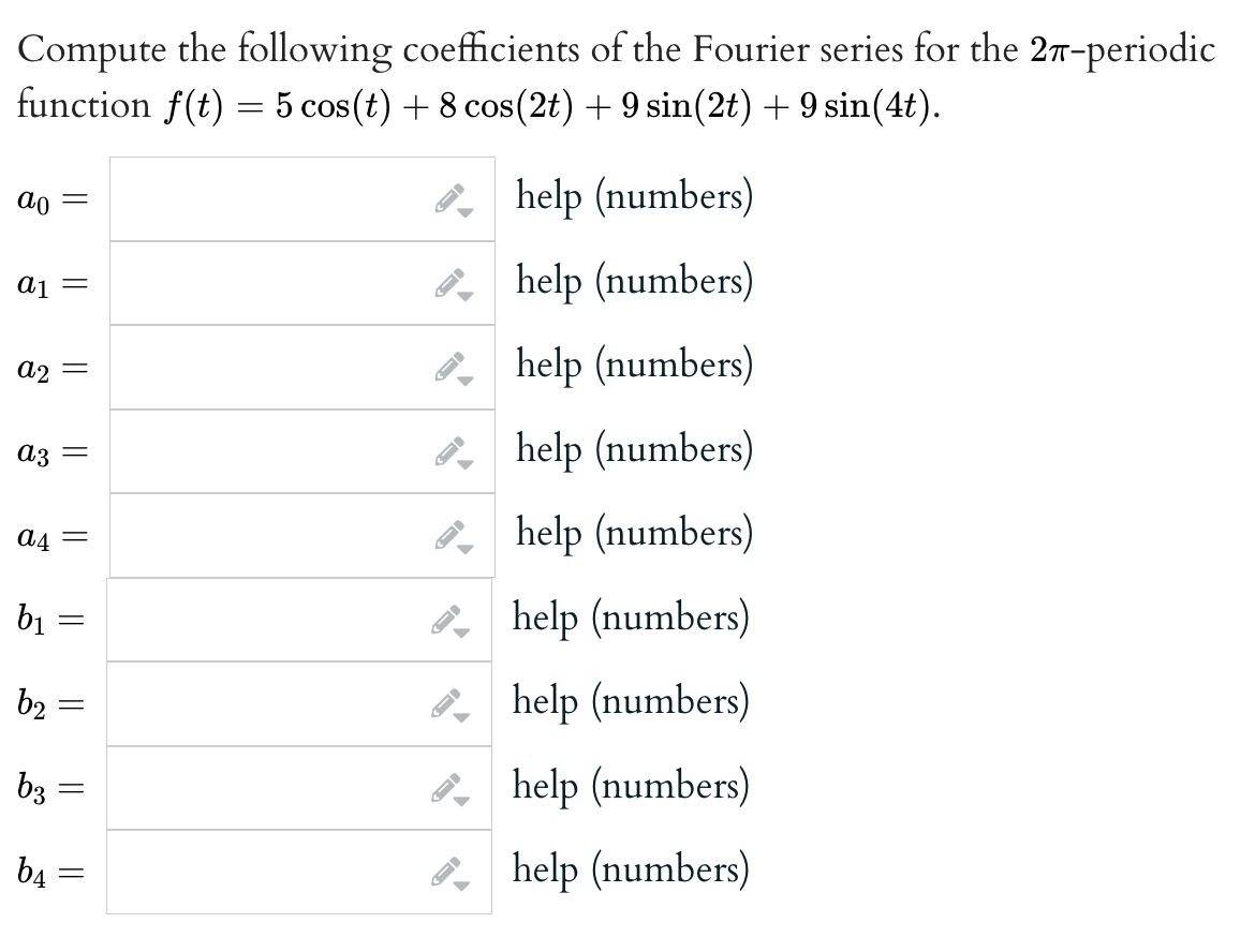 Compute the following coefficients of the Fourier series for the 27-periodic
function f(t) = 5 cos(t) + 8 cos(2t) + 9 sin(2t) + 9 sin(4t).
ao
=
a₁ =
A2 =
az =
a4 =
b₁ =
b₂ =
b3
b4
||
=
=
||
B
help (numbers)
help (numbers)
help (numbers)
help (numbers)
help (numbers)
help (numbers)
help (numbers)
help (numbers)
help (numbers)