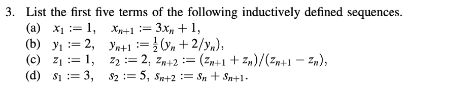 3. List the first five terms of the following inductively defined sequences.
xn+1 = 3xn+1,
(a) x₁ = 1,
(b) y₁ = 2,
Yn+1 =
2
(yn +2/yn),
=
(d) S₁ = 3,
(c) Z₁ = 1,
Z₂ ==
$2 :=
==
-
2, Zn+2= (Zn+1+Zn)/(Zn+1 — Zn),
$2 := 5, Sn+2 := Sn + Sn+1•