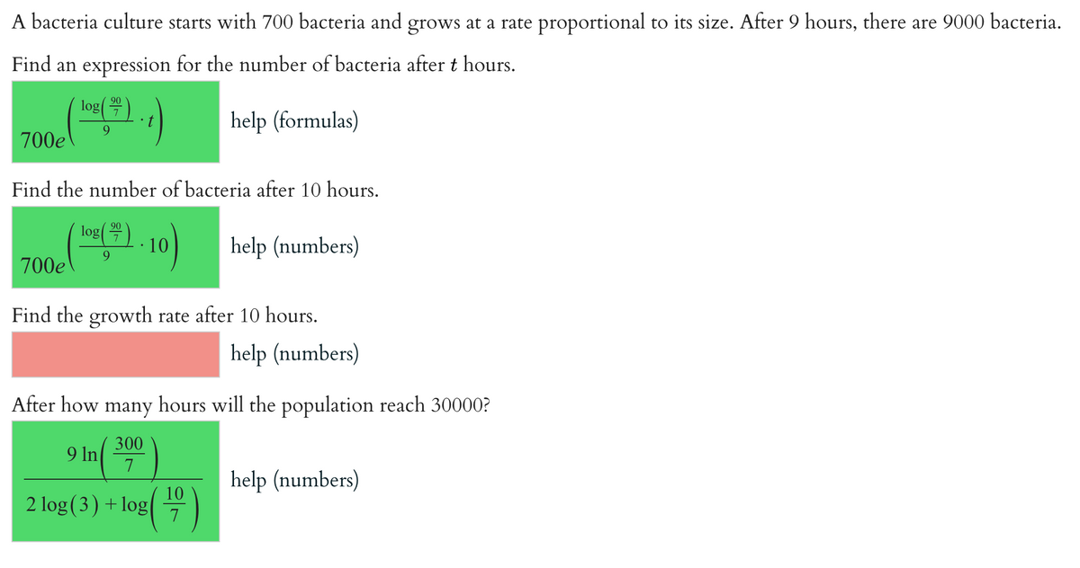 A bacteria culture starts with 700 bacteria and grows at a rate proportional to its size. After 9 hours, there are 9000 bacteria.
Find an expression for the number of bacteria after t hours.
90
log 7
9
help (formulas)
700€ (-2)-1)
Find the number of bacteria after 10 hours.
700e
90
log(0 7 10 help (numbers)
9
Find the growth rate after 10 hours.
After how many hours will the population reach 30000?
300
7
2 log (3) + log
9 In
help (numbers)
10
7
help (numbers)