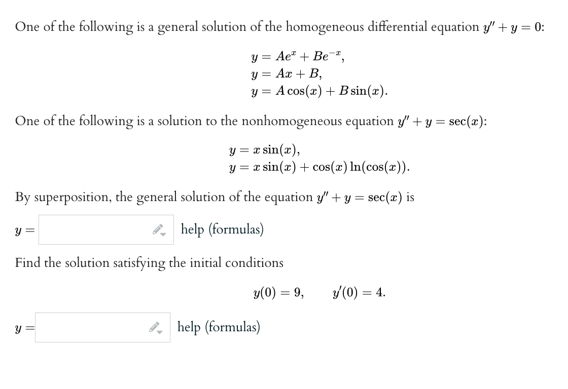 One of the following is a general solution of the homogeneous differential equation y' + y = 0:
y = Ae + Be,
Ax + B,
A cos(x) + B sin(x).
One of the following is a solution to the nonhomogeneous equation y” + y = = sec(x):
y = = x sin(x),
y = x sin(x) + cos(x) ln(cos(x)).
By superposition, the general solution of the equation y" + y = sec(x) is
help (formulas)
y =
y =
Y
Y
Find the solution satisfying the initial conditions
▼
=
y(0) = 9, y'(0) = 4.
help (formulas)