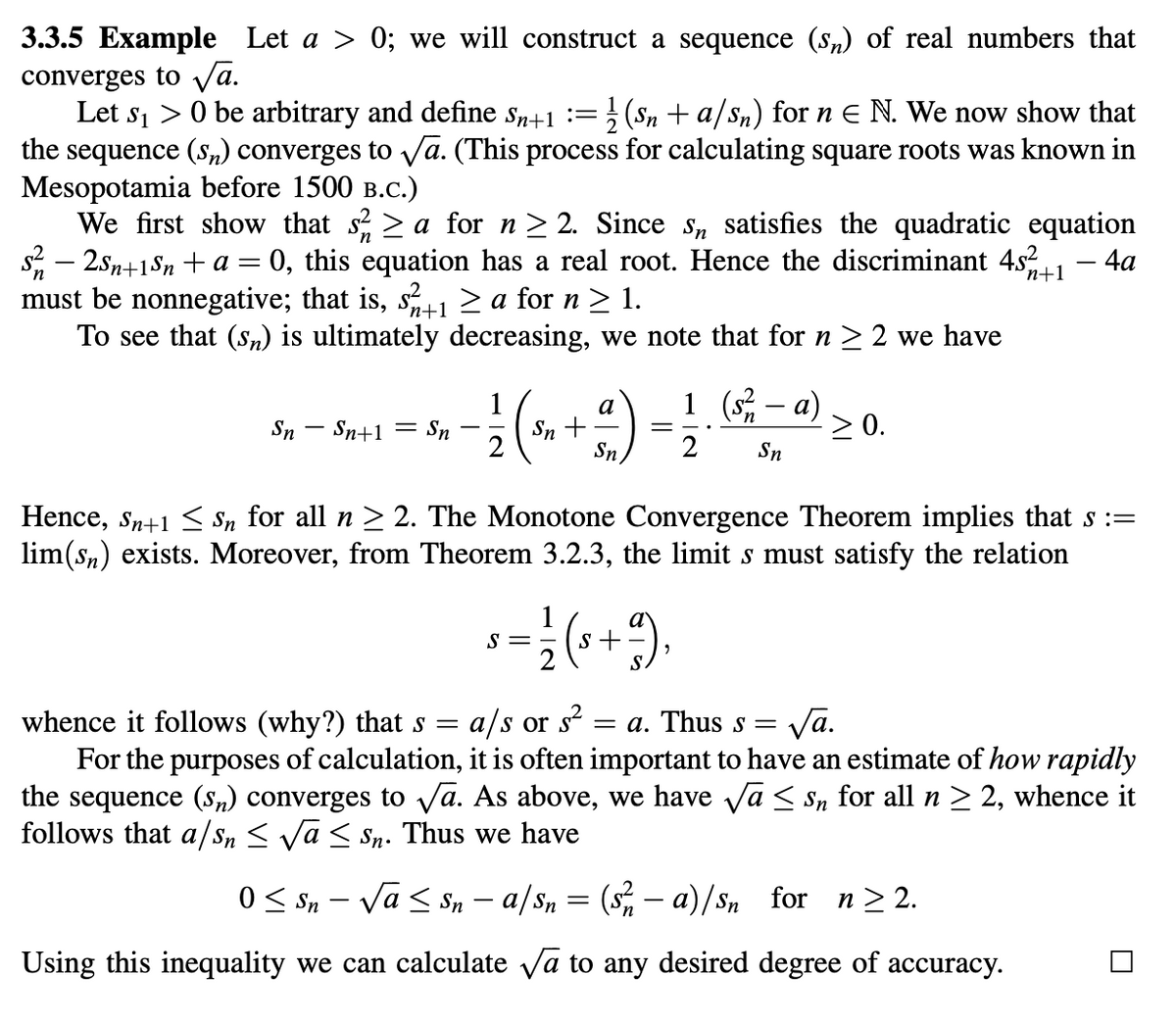 3.3.5 Example Let a > 0; we will construct a sequence (s) of real numbers that
converges to √a.
2
Let s₁ > 0 be arbitrary and define Sn+1 := (Sn+a/sn) for n = N. We now show that
the sequence (Sn) converges to √✓a. (This process for calculating square roots was known in
Mesopotamia before 1500 B.C.)
-
We first show that s² 2 ≥ a for n ≥ 2. Since s, satisfies the quadratic equation
s² − 2Sn+1Sn + a = 0, this equation has a real root. Hence the discriminant 45% 24+
must be nonnegative; that is, s² (24+1 ≥ a for n ≥ 1.
To see that (Sn) is ultimately decreasing, we note that for n ≥ 2 we have
n+1
- 4a
a
1 (s² - a)
Sn Sn+1 = Sn
Sn +
≥ 0.
Sn
2
Sn
Hence, Sn+1 ≤ sɲ for all n ≥ 2. The Monotone Convergence Theorem implies that s :=
lim(Sn) exists. Moreover, from Theorem 3.2.3, the limit s must satisfy the relation
whence it follows (why?) that s
=
S=
2
(+9
a/s or s² = a. Thus s =
√a.
For the purposes of calculation, it is often important to have an estimate of how rapidly
the sequence (Sn) converges to √a. As above, we have √√α ≤ sn for all n ≥ 2, whence it
follows that a/s, ≤ √√α ≤ Sn. Thus we have
0 ≤ Sn – √√α ≤ sn – a/Sn = (s²/ − a)/Sn for n ≥2.
-
Using this inequality we can calculate ✓a to any desired degree of accuracy.