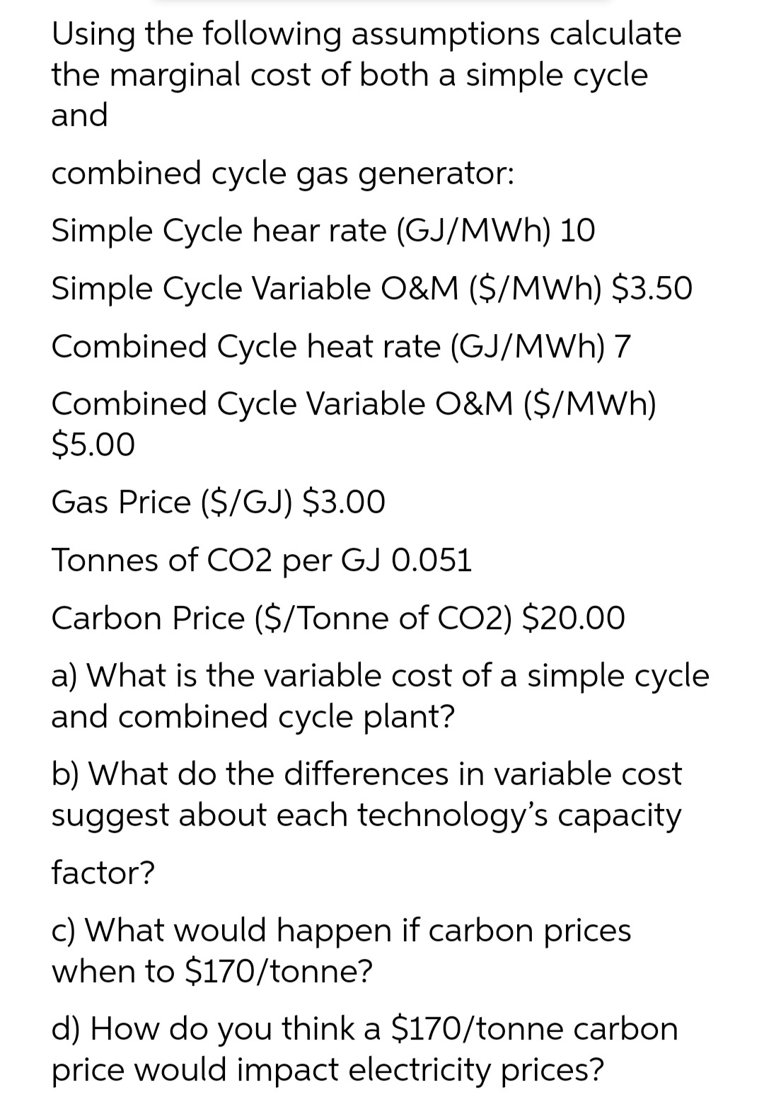 Using the following assumptions calculate
the marginal cost of both a simple cycle
and
combined cycle gas generator:
Simple Cycle hear rate (GJ/MWh) 10
Simple Cycle Variable O&M ($/MWh) $3.50
Combined Cycle heat rate (GJ/MWh) 7
Combined Cycle Variable O&M ($/MWh)
$5.00
Gas Price ($/GJ) $3.00
Tonnes of CO2 per GJ 0.051
Carbon Price ($/Tonne of CO2) $20.00
a) What is the variable cost of a simple cycle
and combined cycle plant?
b) What do the differences in variable cost
suggest about each technology's capacity
factor?
c) What would happen if carbon prices
when to $170/tonne?
d) How do you think a $170/tonne carbon
price would impact electricity prices?
