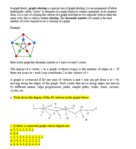 In graph theory, graph coloring is a special case of graph labeling; it is an assignment of labels
traditionally called "colors" to elements of a graph subject to certain constraints. In its simplest
form, it is a way of coloring the vertices of a graph such that no two adjacent vertices share the
same color; this is called a vertex coloring. The chromatic number of a graph is the least
mumber of colors required to do a coloring of a graph.
Example
Here in this graph the chromatic number is 3 since we used 3 colors
The degree of a vertex v in a graph (without loops) is the number of edges at v. If
there are loops at v each loop contributes 2 to the valence of v.
A graph is connected if for any pair of vertices u and v one can get from u to v by
moving along the edges of the graph. Such routes that move along edges are known
by different names: edge progressions, paths, simple paths, walks, trails, circuits,
cycles, etc.
a. Write down the degree of the 16 vertices in the graph below:
14
13
12
15
7
10
16
1. Is there a connected graph whose degree are:
a. 5, 3, 2, 2, 2, 1, 1
b. 8, 6
c. 5, 5, 3, 3, 3, 2, 2, 2, 2, 2
d. 5, 3, 3, 3, 2, 2, 2, 2, 2
e. 4, 4, 4, 4, 4, 4, 4, 4, 4
