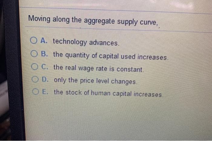 Moving along the aggregate supply curve,
O A. technology advances.
B. the quantity of capital used increases.
OC. the real wage rate is constant.
O D. only the price level changes.
O E. the stock of human capital increases.
