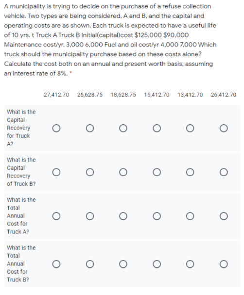 A municipality is trying to decide on the purchase of a refuse collection
vehicle. Two types are being considered, A and B, and the capital and
operating costs are as shown. Each truck is expected to have a useful life
of 10 yrs. t Truck A Truck B Initial(capital)cost $125,000 $90,000
Maintenance cost/lyr. 3,000 6,000 Fuel and oil cost/yr 4,000 7,000 Which
truck should the municipality purchase based on these costs alone?
Calculate the cost both on an annual and present worth basis, assuming
an interest rate of 8%. *
27,412.70 25,628.75 18,628.75 15,412.70 13,412.70 26,412.70
What is the
Capital
Recovery
for Truck
A?
What is the
Capital
Recovery
of Truck B?
What is the
Total
Annual
Cost for
Truck A?
What is the
Total
Annual
Cost for
Truck B?
