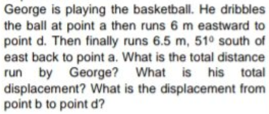 George is playing the basketball. He dribbles
the ball at point a then runs 6 m eastward to
point d. Then finally runs 6.5 m, 51° south of
east back to point a. What is the total distance
run by George? What is his total
displacement? What is the displacement from
point b to point d?
