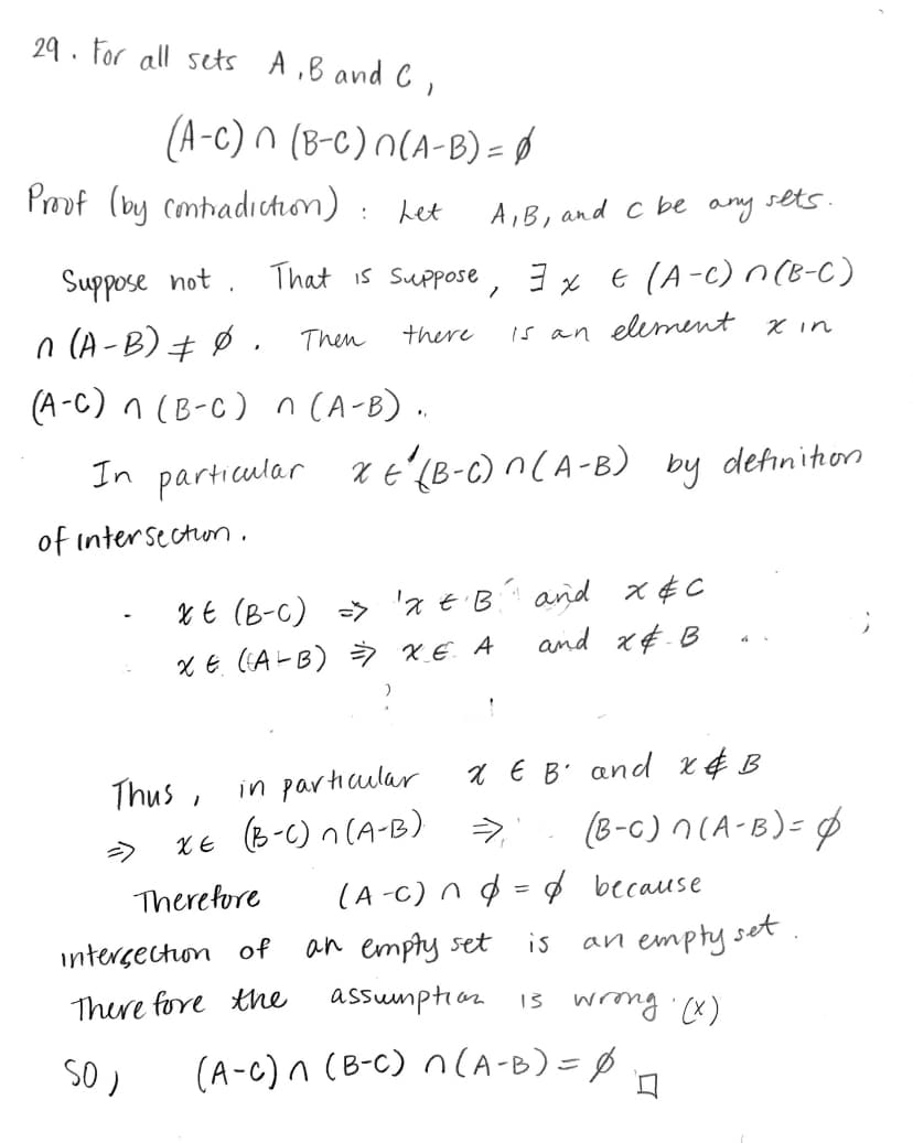 **Theorem**: For all sets \( A, B, \) and \( C \), 
\[
(A - C) \cap (B - C) \cap (A - B) = \emptyset
\]

**Proof (by contradiction)**: Let \( A, B, \) and \( C \) be any sets.

Suppose not. That is, suppose there exists \( x \in (A - C) \cap (B - C) \cap (A - B) \neq \emptyset \). Then there is an element \( x \) in \( (A - C) \cap (B - C) \cap (A - B) \).

In particular, \( x \in (B - C) \cap (A - B) \) by definition of intersection.

- \( x \in (B - C) \Rightarrow x \in B \) and \( x \notin C \)
- \( x \in (A - B) \Rightarrow x \in A \) and \( x \notin B \)

Thus, in particular, \( x \in B \) and \( x \notin B \).

\[
x \in (B - C) \cap (A - B) \Rightarrow (B - C) \cap (A - B) = \emptyset
\]

Therefore, \( (A - C) \cap \emptyset = \emptyset \) because the intersection of an empty set is an empty set.

Therefore, the assumption is wrong. \((X)\)

So, 
\[
(A - C) \cap (B - C) \cap (A - B) = \emptyset
\]

\(\square\)