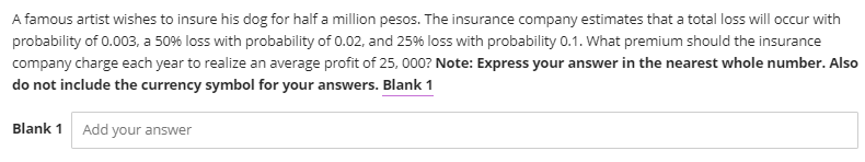 A famous artist wishes to insure his dog for half a million pesos. The insurance company estimates that a total loss will occur with
probability of 0.003, a 50% loss with probability of 0.02, and 25% loss with probability 0.1. What premium should the insurance
company charge each year to realize an average profit of 25, 000? Note: Express your answer in the nearest whole number. Also
do not include the currency symbol for your answers. Blank 1
Blank 1 Add your answer
