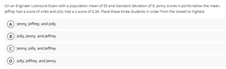 On an Engineer Licensure Exam with a population mean of 83 and standard deviation of 8. Jenny scores 4 points below the mean,
Jeffrey had a score of x-84 and Jolly had a z-score of 0.30. Place these three students in order from the lowest to highest.
A Jenny, Jeffrey, and Jolly
B Jolly, Jenny, and Jeffrey
C) Jenny, Jolly, and Jeffrey
D Jolly, Jeffrey, and Jenny
