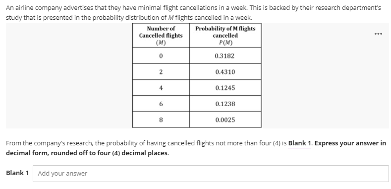 An airline company advertises that they have minimal flight cancellations in a week. This is backed by their research department's
study that is presented in the probability distribution of M flights cancelled in a week.
Number of
Probability of M flights
cancelled
P(M)
...
Cancelled flights
(M)
0.3182
2
0.4310
4
0.1245
6.
0.1238
8.
0.0025
From the company's research, the probability of having cancelled flights not more than four (4) is Blank 1. Express your answer in
decimal form, rounded off to four (4) decimal places.
Blank 1
Add your answer
