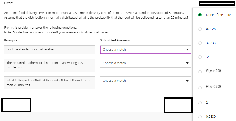 Given:
An online food delivery service in metro manila has a mean delivery time of 30 minutes with a standard deviation of 5 minutes.
None of the above
Assume that the distribution is normally distributed, what is the probability that the food will be delivered faster than 20 minutes?
From this problem, answer the following questions.
0.0228
Note: For decimal numbers, round-off your answers into 4 decimal places.
Prompts
Submitted Answers
3.3333
Find the standard normal z-value.
Choose a match
-2
The required mathematical notation in answering this
Choose a match
problem is:
P(x> 20)
What is the probability that the food will be delivered faster
Choose a match
than 20 minutes?
P(x<20)
O 2
O 0.2880
