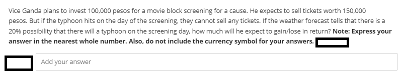 Vice Ganda plans to invest 100,000 pesos for a movie block screening for a cause. He expects to sell tickets worth 150,000
pesos. But if the typhoon hits on the day of the screening, they cannot sell any tickets. If the weather forecast tells that there is a
20% possibility that there will a typhoon on the screening day. how much will he expect to gain/lose in return? Note: Express your
answer in the nearest whole number. Also, do not include the currency symbol for your answers.
Add your answe
