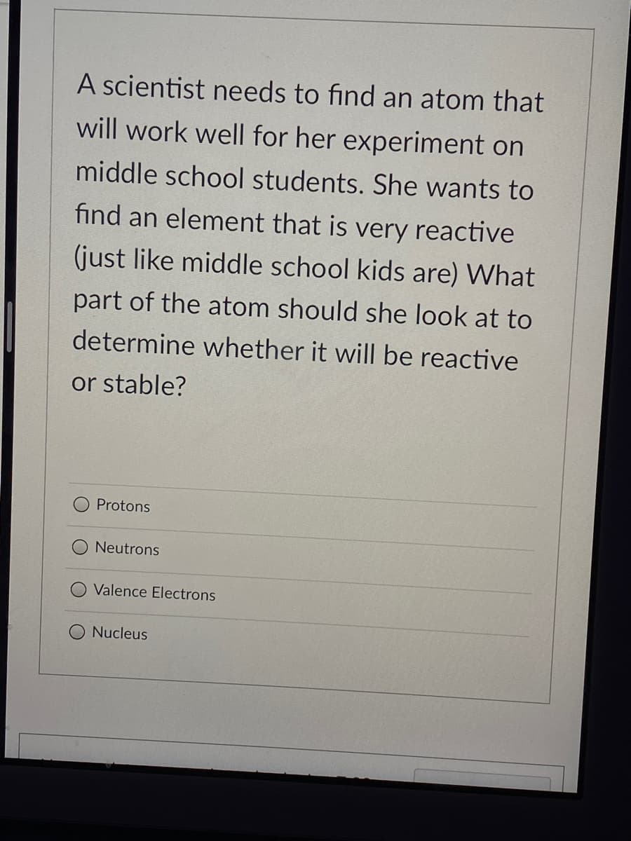 A scientist needs to find an atom that
will work well for her experiment on
middle school students. She wants to
find an element that is very reactive
(just like middle school kids are) What
part of the atom should she look at to
determine whether it will be reactive
or stable?
Protons
Neutrons
Valence Electrons
Nucleus
