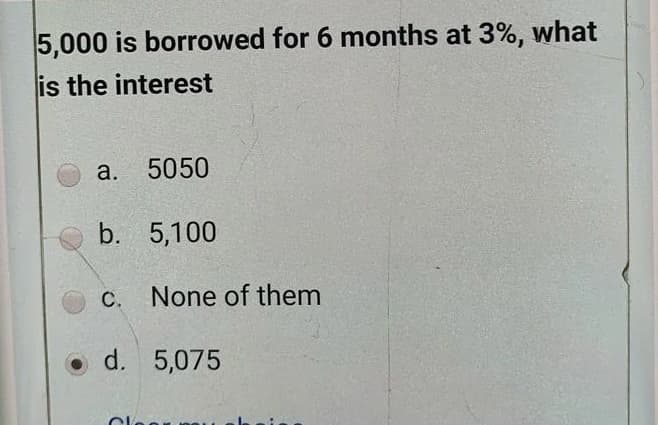 5,000 is borrowed for 6 months at 3%, what
is the interest
a.
5050
b. 5,100
C. None of them
С.
d. 5,075
