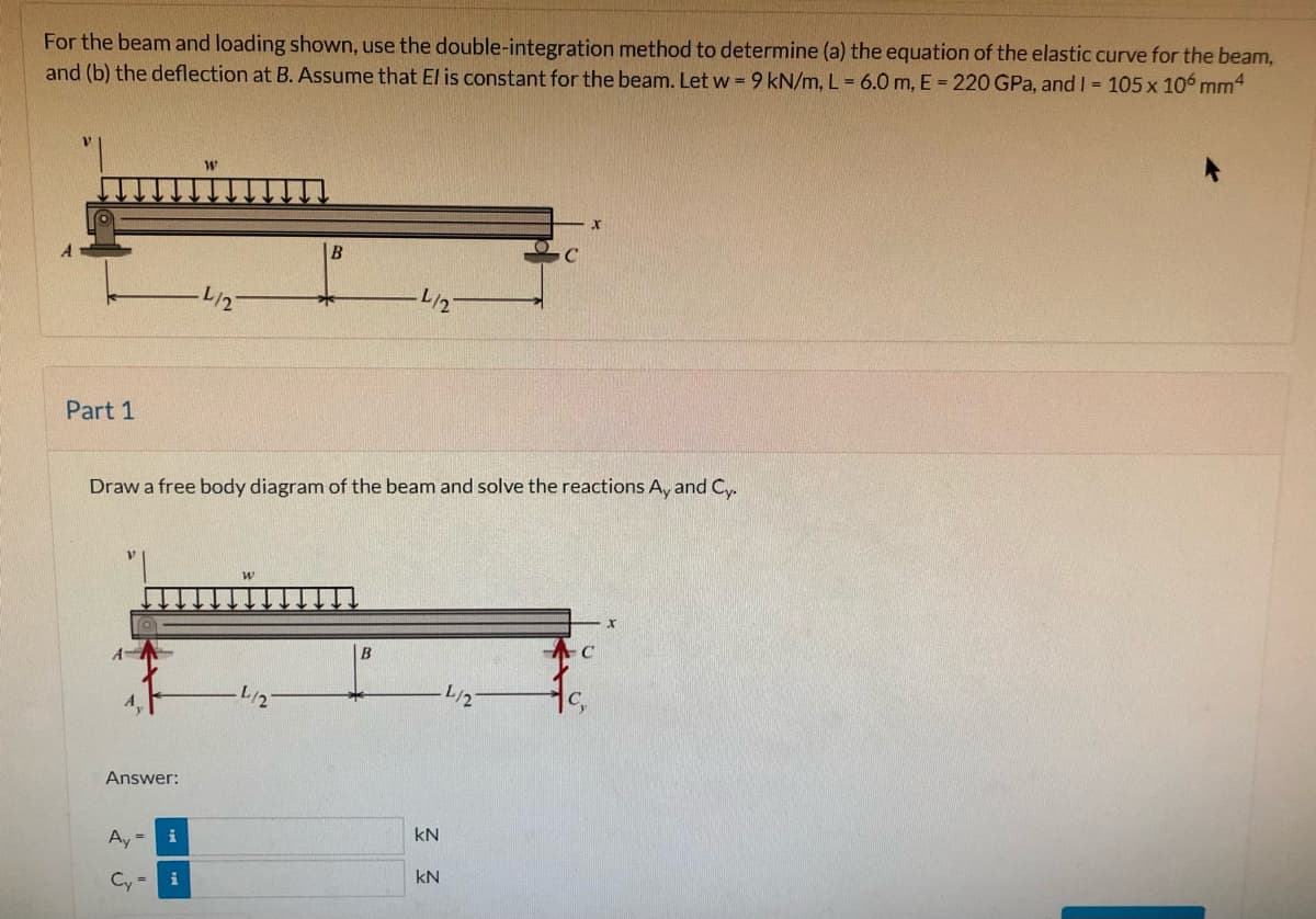 For the beam and loading shown, use the double-integration method to determine (a) the equation of the elastic curve for the beam,
and (b) the deflection at B. Assume that El is constant for the beam. Let w = 9 kN/m, L = 6.0 m, E = 220 GPa, and I 105 x 106 mm4
B
L/2
L/2
Part 1
Draw a free body diagram of the beam and solve the reactions A, and Cy.
L/2
C,
Answer:
kN
Ay =
i
kN
Cy =
i
