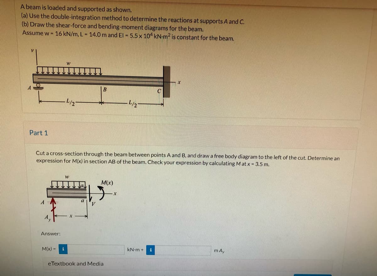 A beam is loaded and supported as shown.
(a) Use the double-integration method to determine the reactions at supports A and C.
(b) Draw the shear-force and bending-moment diagrams for the beam.
Assume w = 16 kN/m, L = 14.0 m and El = 5.5 x 104 kN-m² is constant for the beam.
B
L/2
L/2
Part 1
Cut a cross-section through the beam between points A and B, and drawa free body diagram to the left of the cut. Determine an
expression for M(x) in section AB of the beam. Check your expression by calculating Mat x - 3.5 m.
M(x)
A
Answer:
kN-m +
i
m A,
M(x) =
i
eTextbook and Media
