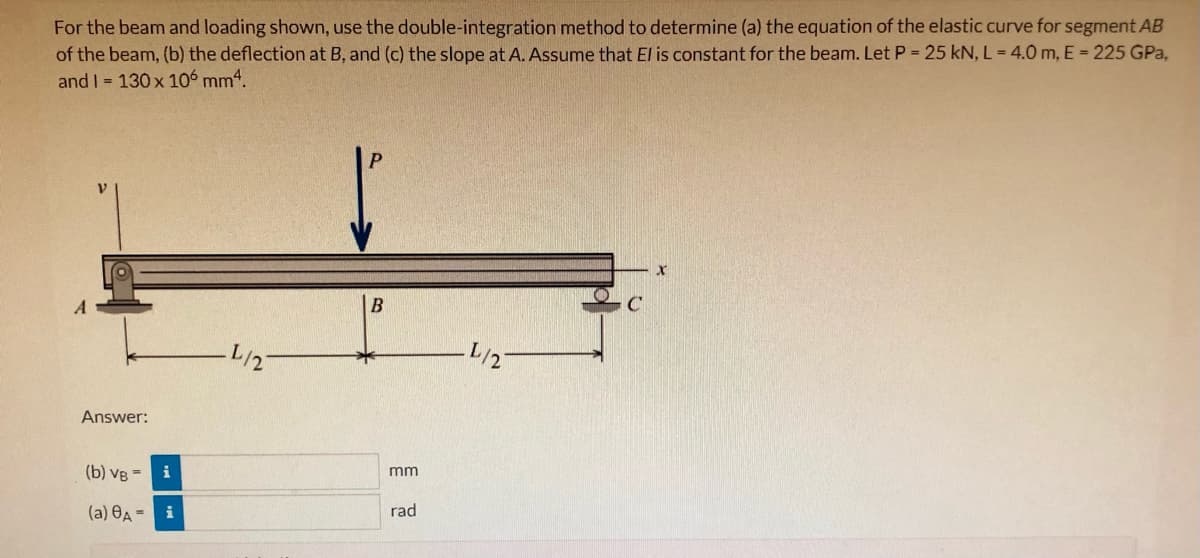 For the beam and loading shown, use the double-integration method to determine (a) the equation of the elastic curve for segment AB
of the beam, (b) the deflection at B, and (c) the slope at A. Assume that El is constant for the beam. Let P = 25 kN, L= 4.0 m, E = 225 GPa,
and I = 130 x 106 mm4.
B
C
L/2
L/2
Answer:
(b) VB = i
mm
(a) OA = i
rad
