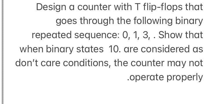 Design a counter with T flip-flops that
goes through the following binary
repeated sequence: 0, 1, 3, . Show that
when binary states 10. are considered as
don't care conditions, the counter may not
.operate properly