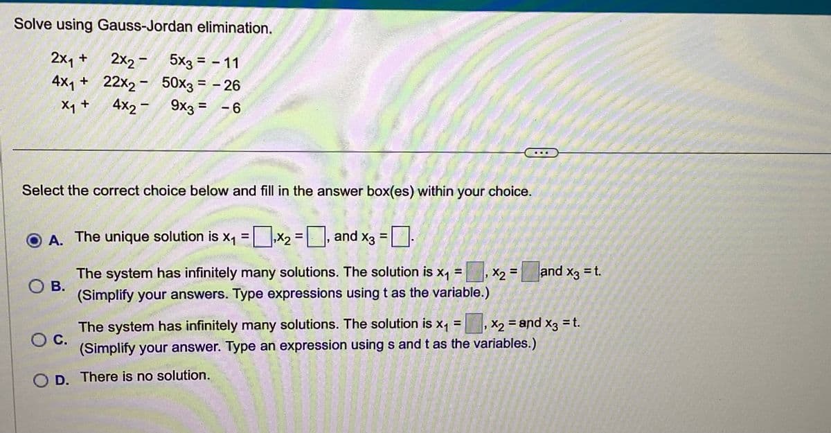 Solve using Gauss-Jordan elimination.
2x₁ +
2X2
4x₁ +
X₁ +
5x3 = - 11
22x2 - 50x3 = -26
4x2
9x3 = -6
Select the correct choice below and fill in the answer box(es) within your choice.
ⒸA. The unique solution is x₁ = x₂ =, and x3 =
X3
OB.
The system has infinitely many solutions. The solution is x₁ =
(Simplify your answers. Type expressions using t as the variable.)
₁
X2 =
and x3 = t.
X3
x2
"
O C.
The system has infinitely many solutions. The solution is x₁ = x₂ = and x3 = t.
(Simplify your answer. Type an expression using s and t as the variables.)
D. There is no solution.