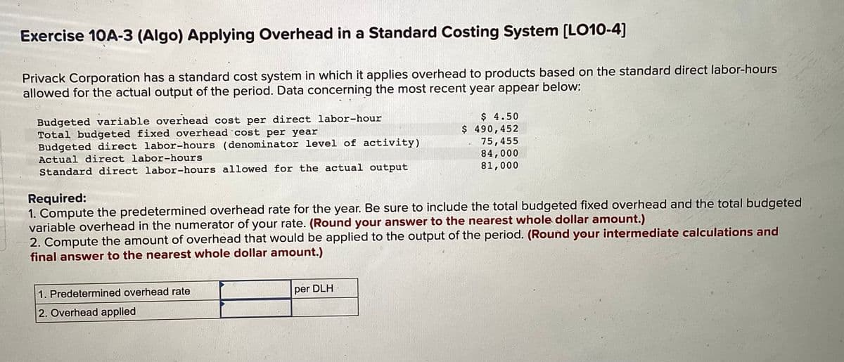 Exercise 10A-3 (Algo) Applying Overhead in a Standard Costing System [LO10-4]
Privack Corporation has a standard cost system in which it applies overhead to products based on the standard direct labor-hours
allowed for the actual output of the period. Data concerning the most recent year appear below:
Budgeted variable overhead cost per direct labor-hour
Total budgeted fixed overhead cost per year
Budgeted direct labor-hours (denominator level of activity)
Actual direct labor-hours
Standard direct labor-hours allowed for the actual output
Required:
1. Compute the predetermined overhead rate for the year. Be sure to include the total budgeted fixed overhead and the total budgeted
variable overhead in the numerator of your rate. (Round your answer to the nearest whole dollar amount.)
2. Compute the amount of overhead that would be applied to the output of the period. (Round your intermediate calculations and
final answer to the nearest whole dollar amount.)
1. Predetermined overhead rate
2. Overhead applied
$ 4.50
490,452
75,455
84,000
81,000
per DLH