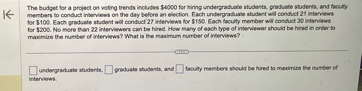 K
The budget for a project on voting trends includes $4000 for hiring undergraduate students, graduate students, and faculty
members to conduct interviews on the day before an election. Each undergraduate student will conduct 21 interviews
for $100. Each graduate student will conduct 27 interviews for $150. Each faculty member will conduct 30 interviews
for $200. No more than 22 interviewers can be hired. How many of each type of interviewer should be hired in order to
maximize the number of interviews? What is the maximum number of interviews?
undergraduate students, graduate students, and
interviews.
faculty members should be hired to maximize the number of