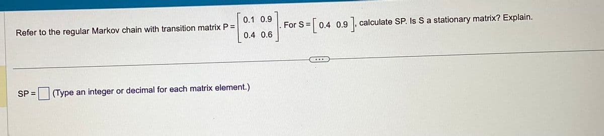 Refer to the regular Markov chain with transition matrix P =
0.1 0.9
0.4 0.6
SP= (Type an integer or decimal for each matrix element.)
s = [ 0.
0.4 0.9 ], calculate SP. Is S a stationary matrix? Explain.
For S=