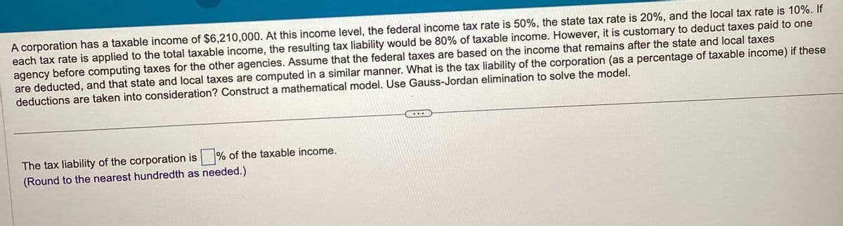 A corporation has a taxable income of $6,210,000. At this income level, the federal income tax rate is 50%, the state tax rate is 20%, and the local tax rate is 10%. If
each tax rate is applied to the total taxable income, the resulting tax liability would be 80% of taxable income. However, it is customary to deduct taxes paid to one
agency before computing taxes for the other agencies. Assume that the federal taxes are based on the income that remains after the state and local taxes
are deducted, and that state and local taxes are computed in a similar manner. What is the tax liability of the corporation (as a percentage of taxable income) if these
deductions are taken into consideration? Construct a mathematical model. Use Gauss-Jordan elimination to solve the model.
The tax liability of the corporation is% of the taxable income.
(Round to the nearest hundredth as needed.)
...