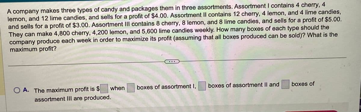 A company makes three types of candy and packages them in three assortments. Assortment I contains 4 cherry, 4
lemon, and 12 lime candies, and sells for a profit of $4.00. Assortment Il contains 12 cherry, 4 lemon, and 4 lime candies,
and sells for a profit of $3.00. Assortment III contains 8 cherry, 8 lemon, and 8 lime candies, and sells for a profit of $5.00.
They can make 4,800 cherry, 4,200 lemon, and 5,600 lime candies weekly. How many boxes of each type should the
company produce each week in order to maximize its profit (assuming that all boxes produced can be sold)? What is the
maximum profit?
when
OA. The maximum profit is $
assortment III are produced.
.
boxes of assortment I,
boxes of assortment II and
boxes of