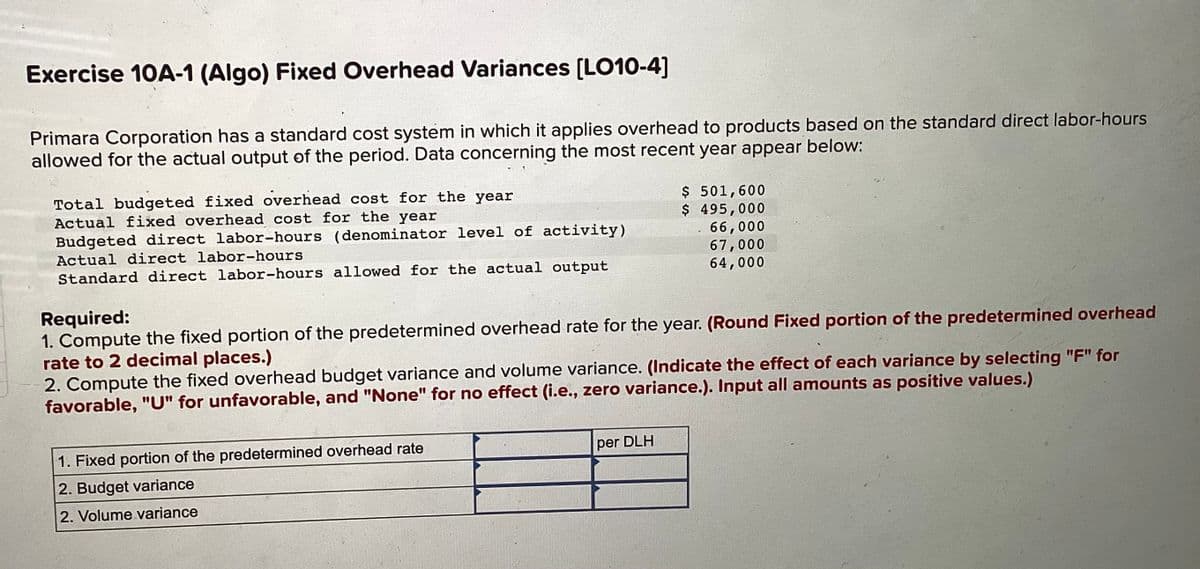 Exercise 10A-1 (Algo) Fixed Overhead Variances [LO10-4]
Primara Corporation has a standard cost system in which it applies overhead to products based on the standard direct labor-hours
allowed for the actual output of the period. Data concerning the most recent year appear below:
Total budgeted fixed overhead cost for the year
Actual fixed overhead cost for the year
Budgeted direct labor-hours (denominator level of activity)
Actual direct labor-hours
Standard direct labor-hours allowed for the actual output
Required:
1. Compute the fixed portion of the predetermined overhead rate for the year. (Round Fixed portion of the predetermined overhead
rate to 2 decimal places.)
2. Compute the fixed overhead budget variance and volume variance. (Indicate the effect of each variance by selecting "F" for
favorable, "U" for unfavorable, and "None" for no effect (i.e., zero variance.). Input all amounts as positive values.)
1. Fixed portion of the predetermined overhead rate
2. Budget variance
2. Volume variance
$ 501,600
$ 495,000
66,000
67,000
64,000
per DLH