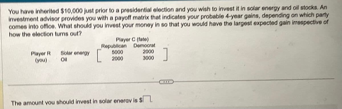 You have inherited $10,000 just prior to a presidential election and you wish to invest it in solar energy and oil stocks. An
investment advisor provides you with a payoff matrix that indicates your probable 4-year gains, depending on which party
comes into office. What should you invest your money in so that you would have the largest expected gain irrespective of
how the election turns out?
Player R
(you)
Solar energy
Oll
Player C (fate)
Democrat
2000
3000
Republican
5000
2000
The amount you should invest in solar energy is $.