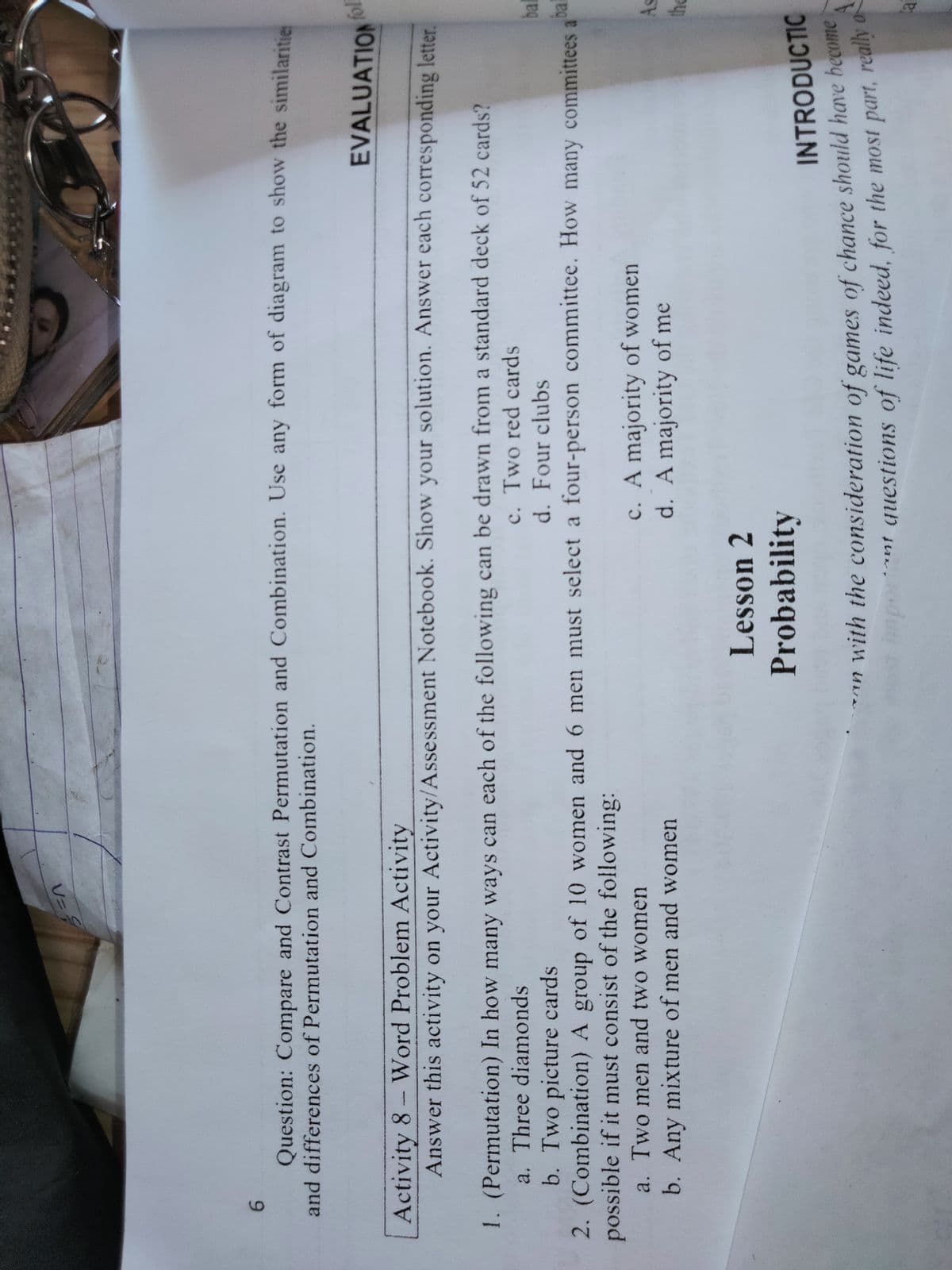 U=
6.
Question: Compare and Contrast Permutation and Combination. Use any form of diagram to show the similaritie
and differences of Permutation and Combination.
EVALUATION
Activity 8- Word Problem Activity
Answer this activity on your Activity/Assessment Notebook. Show your solution. Answer each corresponding letter.
1. (Permutation) In how many ways can each of the following can be drawn from a standard deck of 52 cards?
a. Three diamonds
b. Two picture cards
2. (Combination) A group of 10 women and 6 men must select a four-person committee. How many committees aar
possible if it must consist of the following:
a. Two men and two women
c. Two red cards
d. Four clubs
c. A majority of women
d. A majority of me
b. Any mixture of men and women
Lesson 2
Probability
INTRODUCTIC
an with the consideration of games of chance should have become
mportnt questions of life indeed, for the most part, really d

