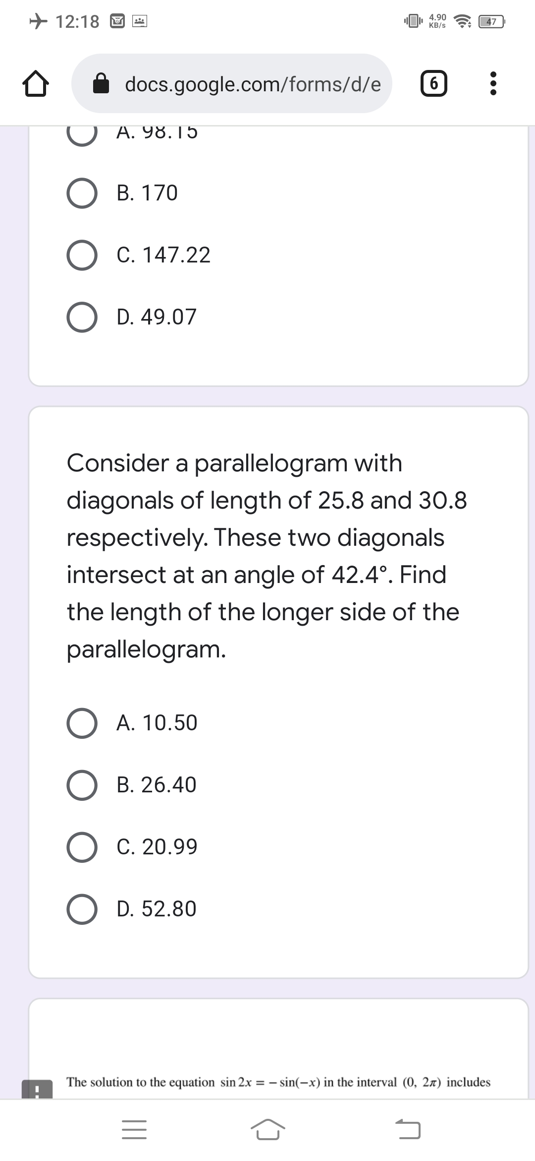 + 12:18 O
4.90
KB/s
47
docs.google.com/forms/d/e
6
A. 98.15
В. 170
O C. 147.22
D. 49.07
Consider a parallelogram with
diagonals of length of 25.8 and 30.8
respectively. These two diagonals
intersect at an angle of 42.4°. Find
the length of the longer side of the
parallelogram.
O A. 10.50
B. 26.40
О с. 20.99
D. 52.80
The solution to the equation sin 2x = – sin(-x) in the interval (0, 27) includes
