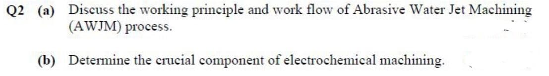 Q2 (a) Discuss the working principle and work flow of Abrasive Water Jet Machining
(AWJM) process.
(b) Determine the crucial component of electrochemical machining.
