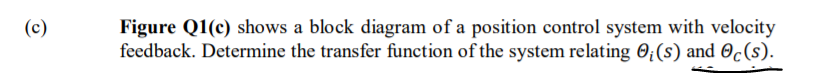 Figure Q1(c) shows a block diagram of a position control system with velocity
feedback. Determine the transfer function of the system relating O¿(s) and Oc(s).
(c)
