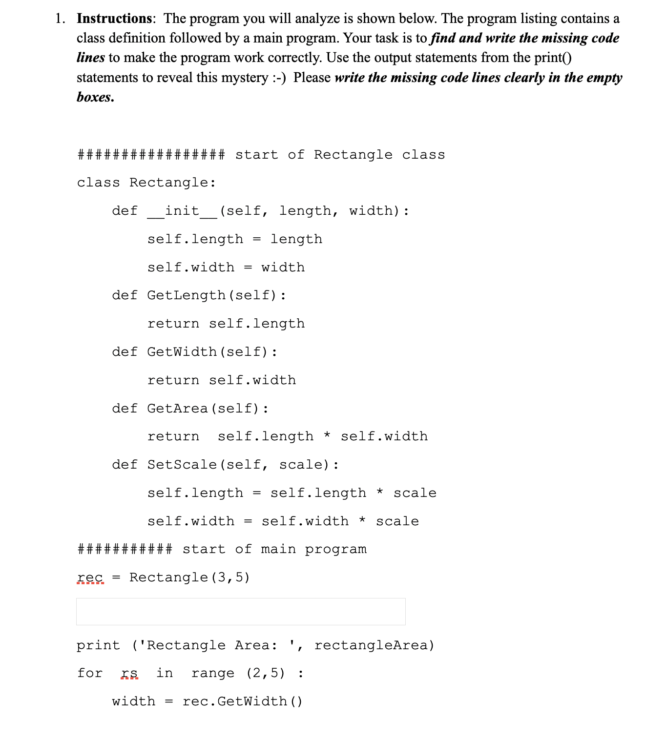 1. Instructions: The program you will analyze is shown below. The program listing contains a
class definition followed by a main program. Your task is to find and write the missing code
lines to make the program work correctly. Use the output statements from the print()
statements to reveal this mystery :-) Please write the missing code lines clearly in the empty
boxes.
###### start of Rectangle class
class Rectangle:
def
init
(self,
length, width):
self.length
length
self.width
= width
def GetLength (self):
return self.length
def GetWidth(self):
return self.width
def GetArea (self):
return
self.length * self.width
def SetScale(self, scale):
self.length
self.length *
scale
self.width
self.width * scale
#### start of main program
rec
Rectangle (3,5)
%3D
print ('Rectangle Area: ', rectangleArea)
for
ES
in
range (2,5) :
width =
rec.GetWidth()
