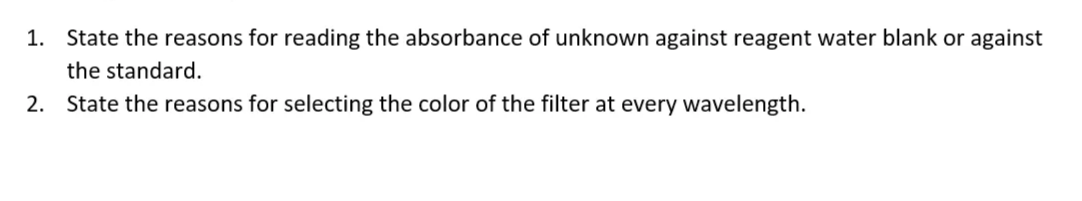 1. State the reasons for reading the absorbance of unknown against reagent water blank or against
the standard.
2. State the reasons for selecting the color of the filter at every wavelength.
