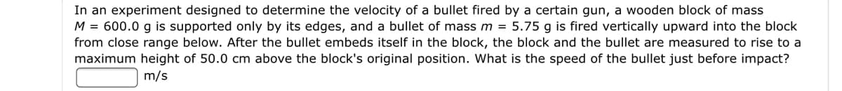 In an experiment designed to determine the velocity of a bullet fired by a certain gun, a wooden block of mass
M = 600.0 g is supported only by its edges, and a bullet of mass m = 5.75 g is fired vertically upward into the block
from close range below. After the bullet embeds itself in the block, the block and the bullet are measured to rise to a
maximum height of 50.0 cm above the block's original position. What is the speed of the bullet just before impact?
m/s
