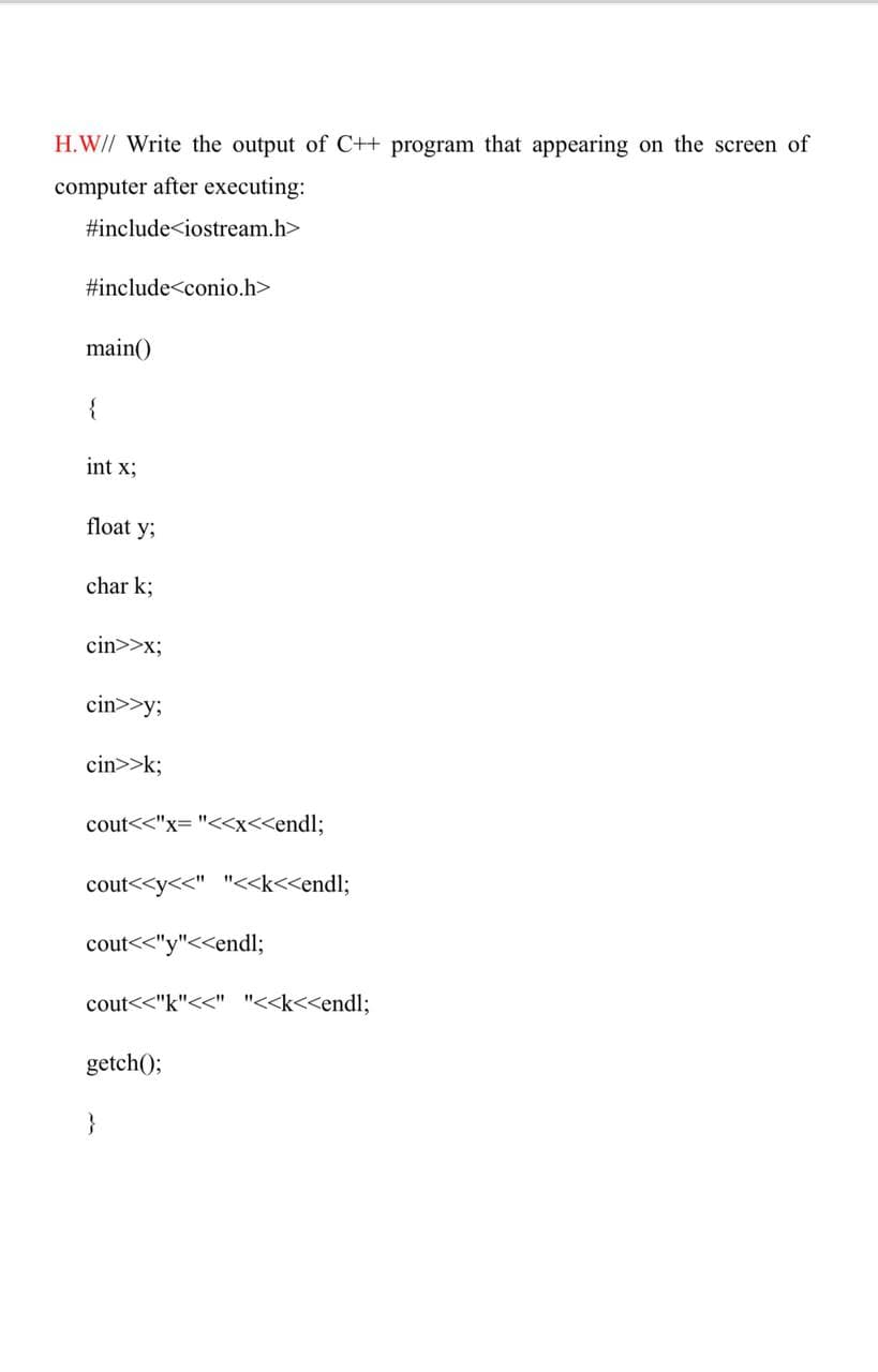 H.W// Write the output of C++ program that appearing on the screen of
computer after executing:
#include<iostream.h>
#include<conio.h>
main()
{
int x;
float y;
char k;
cin>>x;
cin>>y;
cin>>k;
cout<<"x= "<x<<endl;
cout<<y<<" "<<k<<endl;
cout<<"y"<<endl;
cout<<"k"<<" "<<k<<endl;
getch();
}
