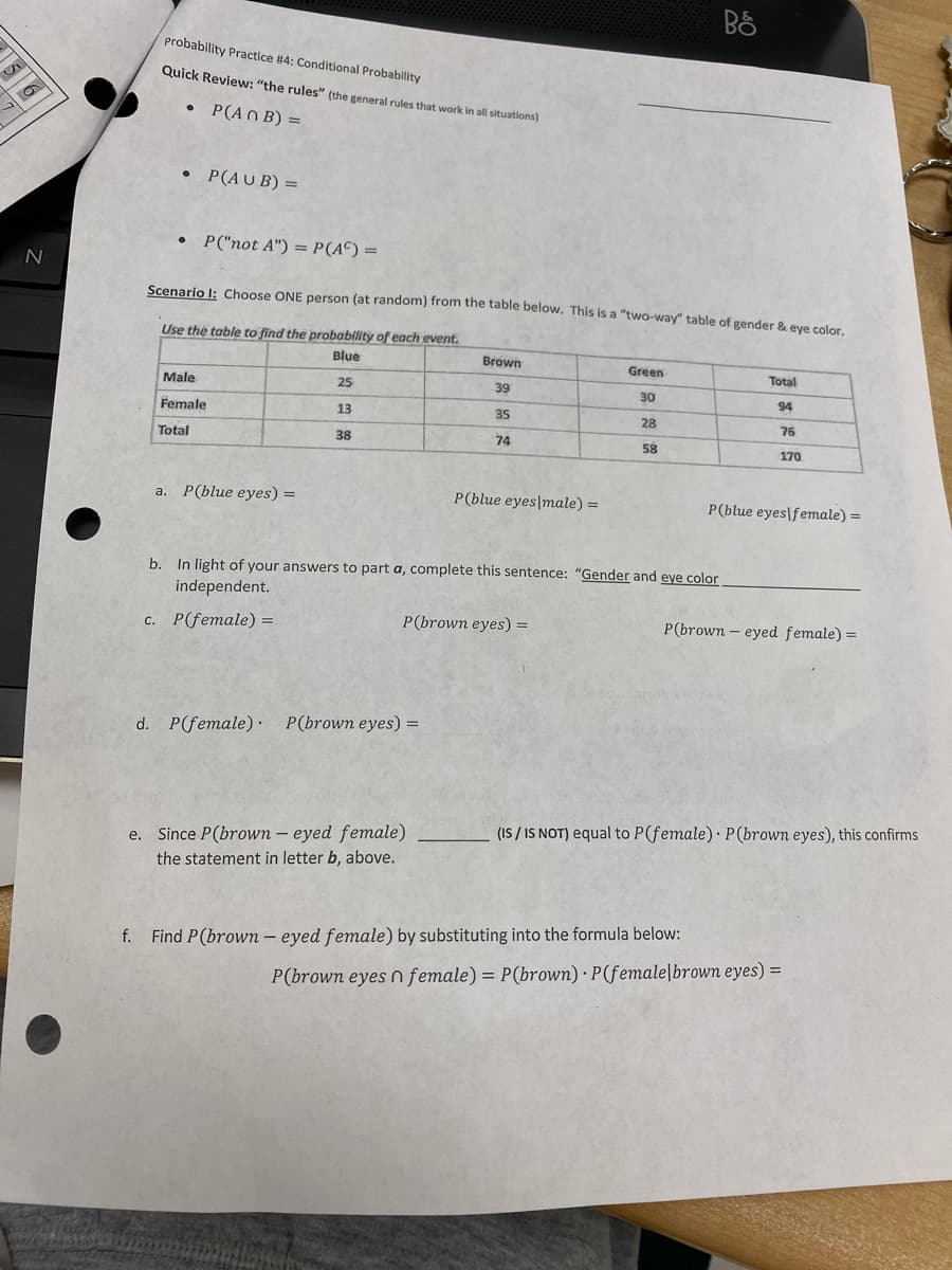 6
N
probability Practice #4: Conditional Probability
Quick Review: "the rules" (the general rules that work in all situations)
• P(An B) =
• P(AUB) =
• P("not A") = P(AC) =
Scenario I: Choose ONE person (at random) from the table below. This is a "two-way" table of gender & eye color.
Use the table to find the probability of each event.
Blue
25
Male
Female
Total
a. P(blue eyes) =
13
38
Brown
d. P(female) P(brown eyes) =
39
35
74
e. Since P(brown - eyed female)
the statement in letter b, above.
P(blue eyes male) =
P(brown eyes) =
Green
30
b. In light of your answers to part a, complete this sentence: "Gender and eye color
independent.
c. P(female) =
28
58
BÖ
Total
94
f. Find P(brown eyed female) by substituting into the formula below:
P(blue eyes female) =
76
170
P(brown-eyed female) =
(IS/IS NOT) equal to P(female) P (brown eyes), this confirms
P(brown eyes n female) = P(brown) P(female brown eyes) =