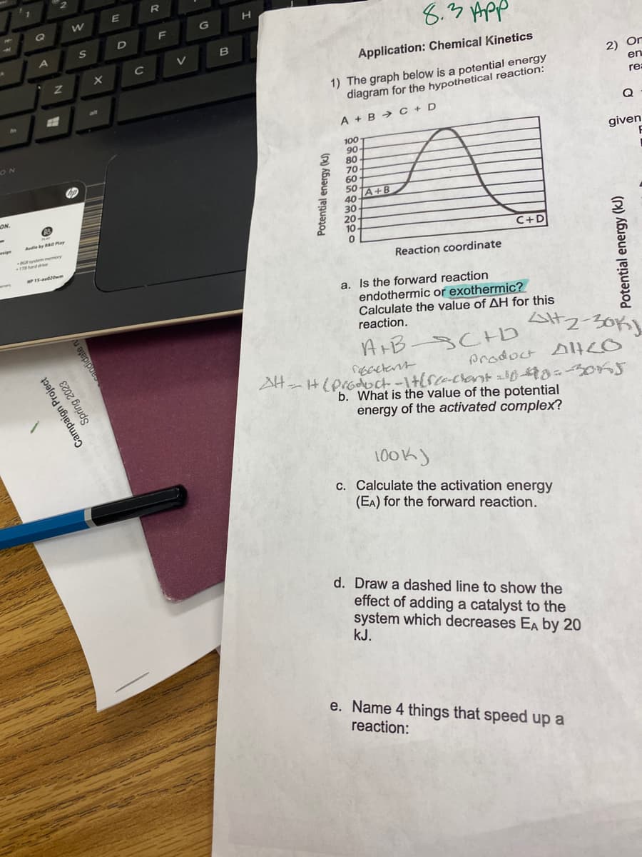 H
4
★
f
ON
ON.
wipe
1
Q
A
2
Z
#
Audio by B&O Play
-8GB system memory
178 hard drive
HP 15-av20m
Campaign Project
Spring 2023
W
S
candida
X
alt
E
D
C
R
F
V
G
B
H
8.3 Арр
Application: Chemical Kinetics
1) The graph below is a potential energy
diagram for the hypothetical reaction:
A + B C + D
Potential energy (kJ)
100
90-
80
70
60
50
TA+B
40
30.
20-
10
0
Reaction coordinate
C+D
a. Is the forward reaction
endothermic or exothermic?
Calculate the value of AH for this
reaction.
A+B-SCHD
reactant
100k)
c. Calculate the activation energy
(EA) for the forward reaction.
2) Or
en
re:
22-30K
Product AltCo
d. Draw a dashed line to show the
effect of adding a catalyst to the
system which decreases EA by 20
kJ.
Q
given
AH-H (product-1+[fee-chant-10-40-3045
b. What is the value of the potential
energy of the activated complex?
e. Name 4 things that speed up a
reaction:
Potential energy (kJ)
F