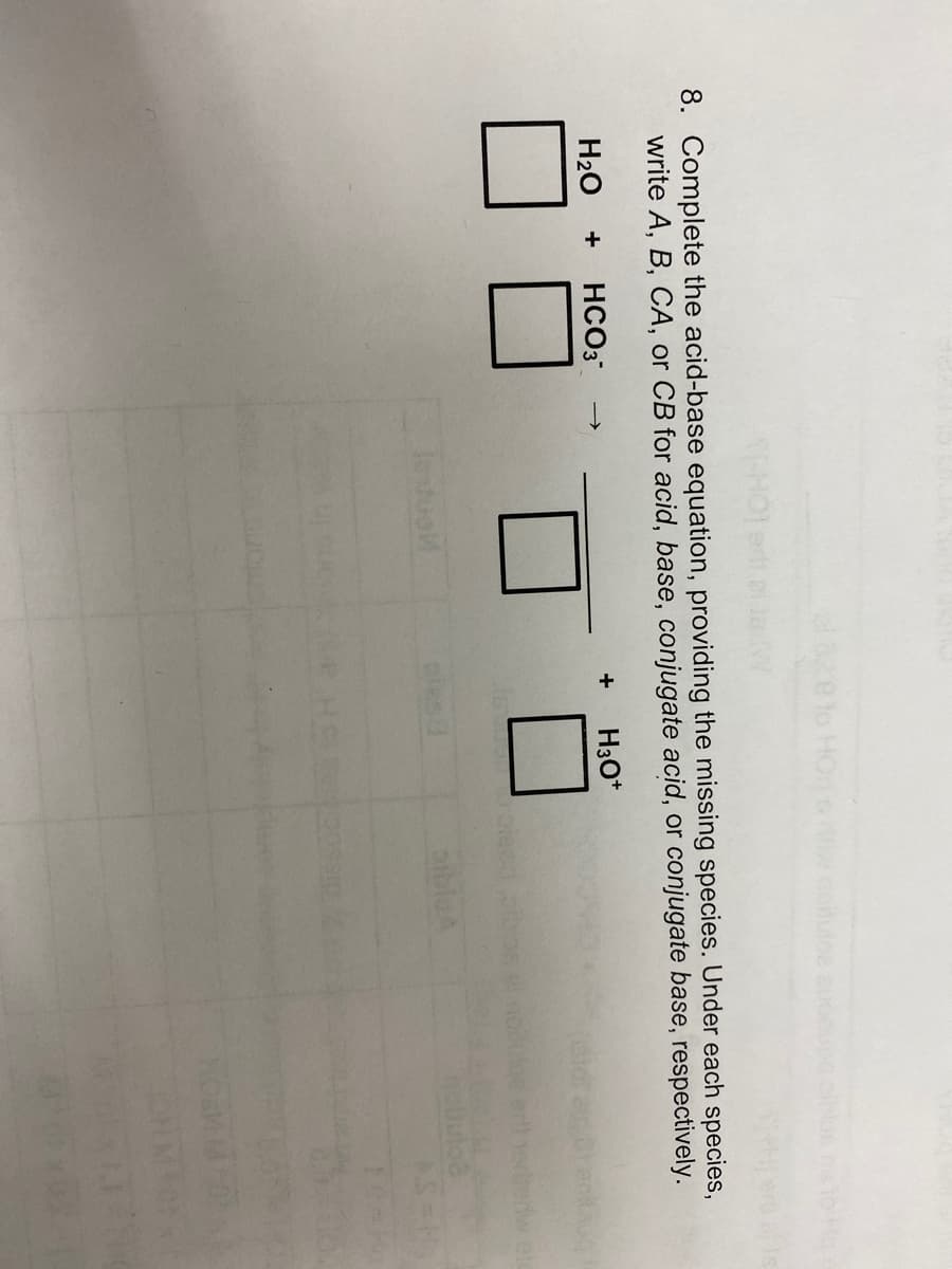 8. Complete the acid-base equation, providing the missing species. Under each species,
write A, B, CA, or CB for acid, base, conjugate acid, or conjugate base, respectively.
H₂O + HCO3*
H3O+
le duel
+
Hq s
Serw ele