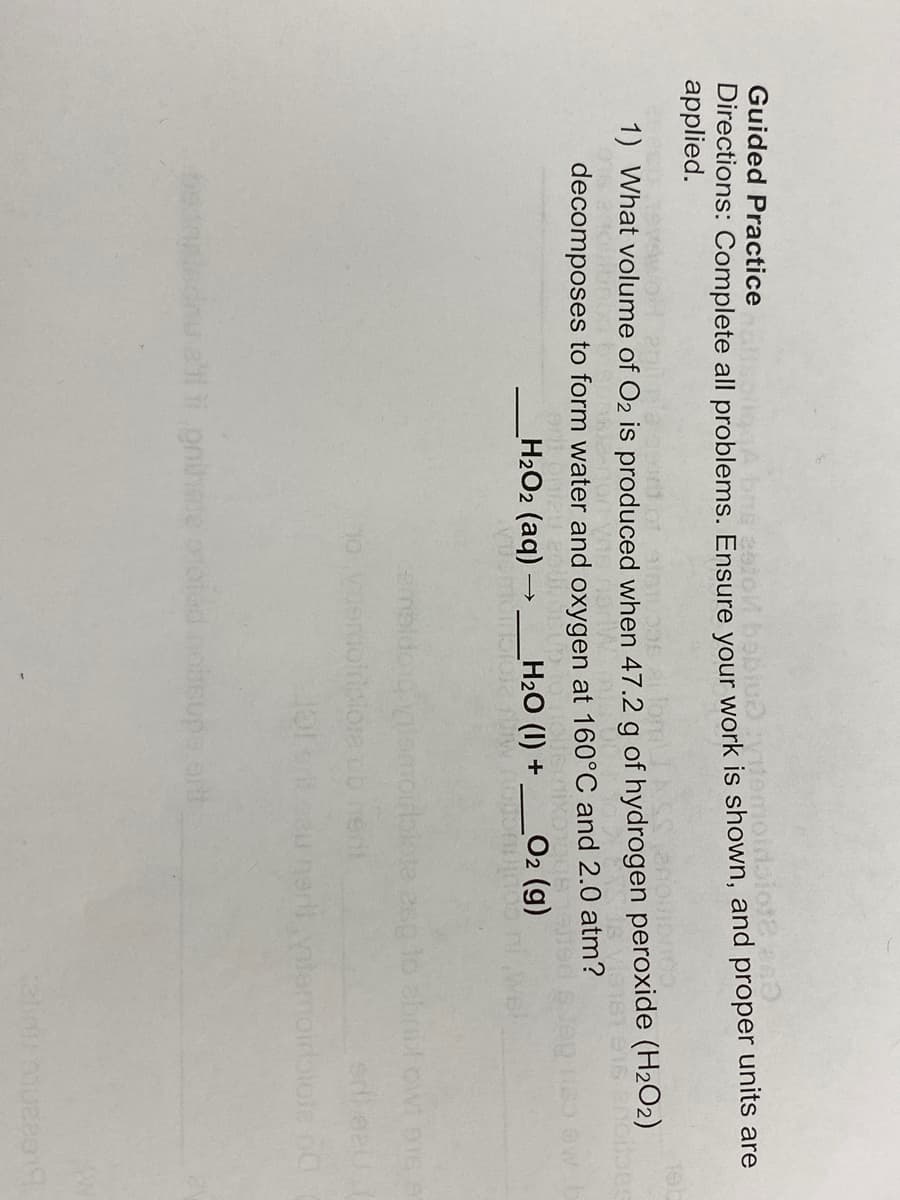 Guided Practice
eżol bebiudytemoidiot2.840
Directions: Complete all problems. Ensure your work is shown, and proper units are
applied.
allom
1) What volume of O₂ is produced when 47.2 g of hydrogen peroxide (H₂O2)
Is Vis161 916 2ncitoes
or mi
decomposes to form water and oxygen at 160°C and 2.0 atm?
_H2Oz (aq) — ___Hz2O (I) +
_O2 (g)
embldondvilom
10 vuomotricid
eli ti prihate orotad hoitsupa ort
plote esp to abrid owt eis s
srilaz (
narii vitamoirblate na
2lini A1U22019