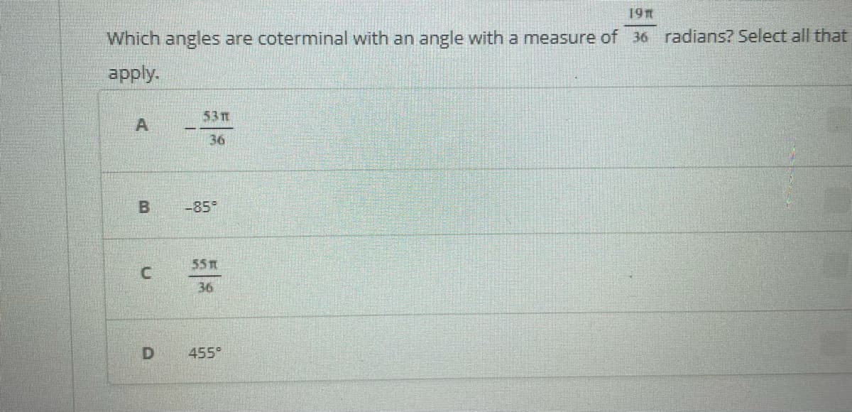 19
Which angles are coterminal with an angle with a measure of 36 radians? Select all that
apply.
53T
36
-85°
55
36
455°
B.
