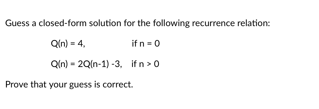 Guess a closed-form solution for the following recurrence relation:
Q(n) = 4,
if n = 0
Q(n) = 2Q(n-1) -3, if n > 0
Prove that your guess is correct.