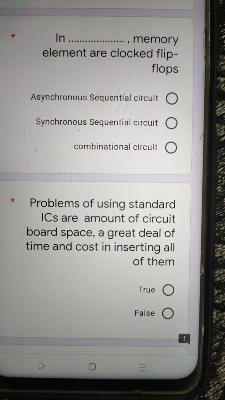 In
. , memory
element are clocked flip-
flops
Asynchronous Sequential circuit O
Synchronous Sequential circuit
combinational circuit O
Problems of using standard
ICs are amount of circuit
board space, a great deal of
time and cost in inserting all
of them
True O
False O
