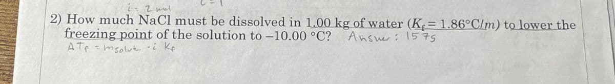 - 2 l
2) How much NaCl must be dissolved in 1.00 kg of water (K = 1.86°C/m) to lower the
freezing point of the solution to -10.00 °C? Answer: 1575
ATmsolut i Kr