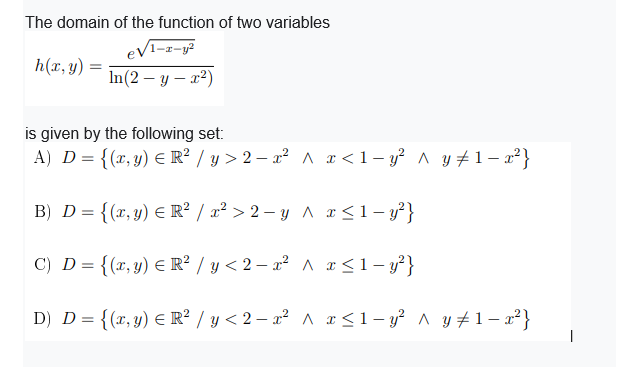 The domain of the function of two variables
eV1-z-y?
h(x, y) =
In(2 – y – a²)
is given by the following set:
A) D = {(x, y) E R? / y > 2 – x² A x<1- y² ^ y +1 – x²}
B) D = {(x, y) E R² / x² > 2 – y ^ x<1- y²}
C) D = {(x,y) E R² / y < 2 – x² ^ r<1- y²}
D) D= {(x,y) E R² / y < 2 – a² ^ æ <1- y² ^ y #1– a²}
