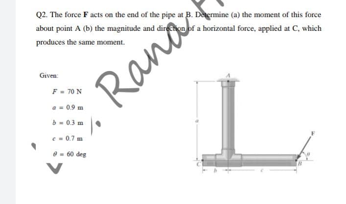 Q2. The force F acts on the end of the pipe at B. Determine (a) the moment of this force
about point A (b) the magnitude and direction of a horizontal force, applied at C, which
produces the same moment.
Given:
Rar
F = 70 N
a = 0.9 m
b = 0.3 m
c = 0.7 m
e = 60 deg
