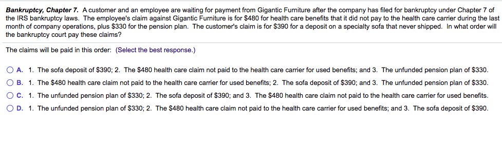 Bankruptcy, Chapter 7. A customer and an employee are waiting for payment from Gigantic Furniture after the company has filed for bankruptcy under Chapter 7 of
the IRS bankruptcy laws. The employee's claim against Gigantic Furniture is for $480 for health care benefits that it did not pay to the health care carrier during the last
month of company operations, plus $330 for the pension plan. The customer's claim is for $390 for a deposit on a specialty sofa that never shipped. In what order wll
the bankruptcy court pay these claims?
The claims will be paid in this order: (Select the best response.)
O A. 1. The sofa deposit of $390; 2. The $480 health care claim not paid to the health care carrier for used benefits; and 3. The unfunded pension plan of $330.
O B. 1. The $480 health care claim not paid to the health care carrier for used benefits; 2. The sofa deposit of $390; and 3. The unfunded pension plan of $330.
OC. 1. The unfunded pension plan of $330; 2. The sofa deposit of $390; and 3. The $480 health care claim not paid to the health care carrier for used benefits.
OD.
1. The unfunded pension plan of $330; 2. The $480 health care claim not paid to the health care carrier for used benefits; and 3. The sofa deposit of $390.
